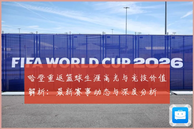 哈登重返篮球生涯高光与竞技价值解析：最新赛事动态与深度分析