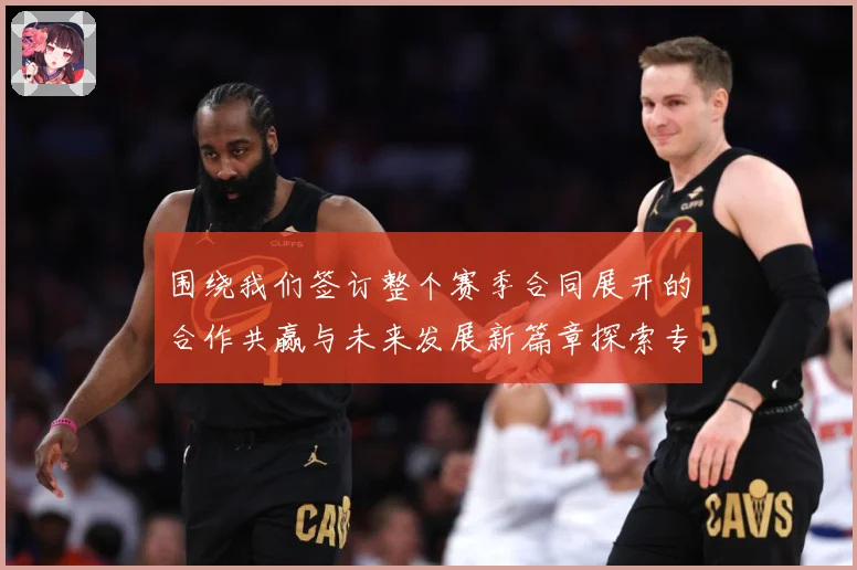 围绕我们签订整个赛季合同展开的合作共赢与未来发展新篇章探索专题观察：最新赛事动态与深度分析