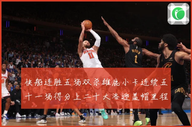 快船连胜五场双杀雄鹿小卡连续五十一场得分上二十大洛迎盖帽里程赛场复盘：最新赛事动态与深度分析