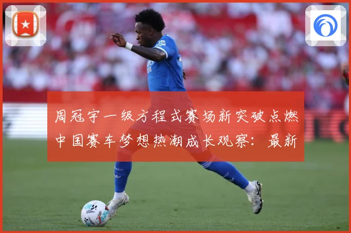 周冠宇一级方程式赛场新突破点燃中国赛车梦想热潮成长观察：最新赛事动态与深度分析