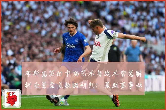 布斯克茨的中场艺术与战术智慧解析全景盘点数据研判：最新赛事动态与深度分析