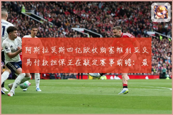阿斯拉莫斯四亿欧收购塞维利亚交易付款担保正在敲定赛事前瞻：最新赛事动态与深度分析