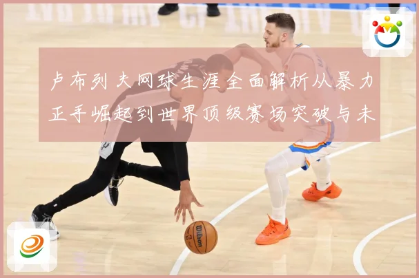 卢布列夫网球生涯全面解析从暴力正手崛起到世界顶级赛场突破与未来挑战：最新赛事动态与深度分析