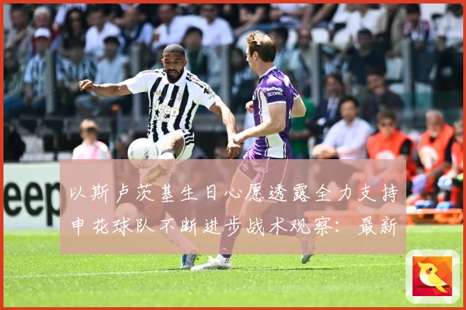 以斯卢茨基生日心愿透露全力支持申花球队不断进步战术观察：最新赛事动态与深度分析