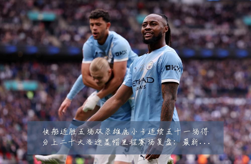 快船连胜五场双杀雄鹿小卡连续五十一场得分上二十大洛迎盖帽里程赛场复盘：最新赛事动态与深度分析