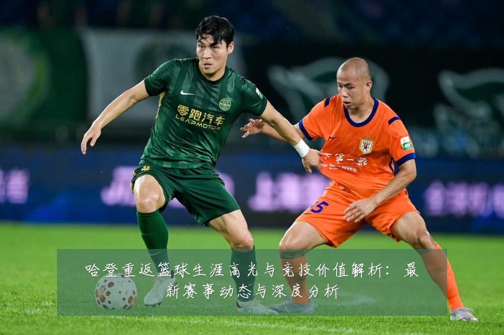 哈登重返篮球生涯高光与竞技价值解析：最新赛事动态与深度分析