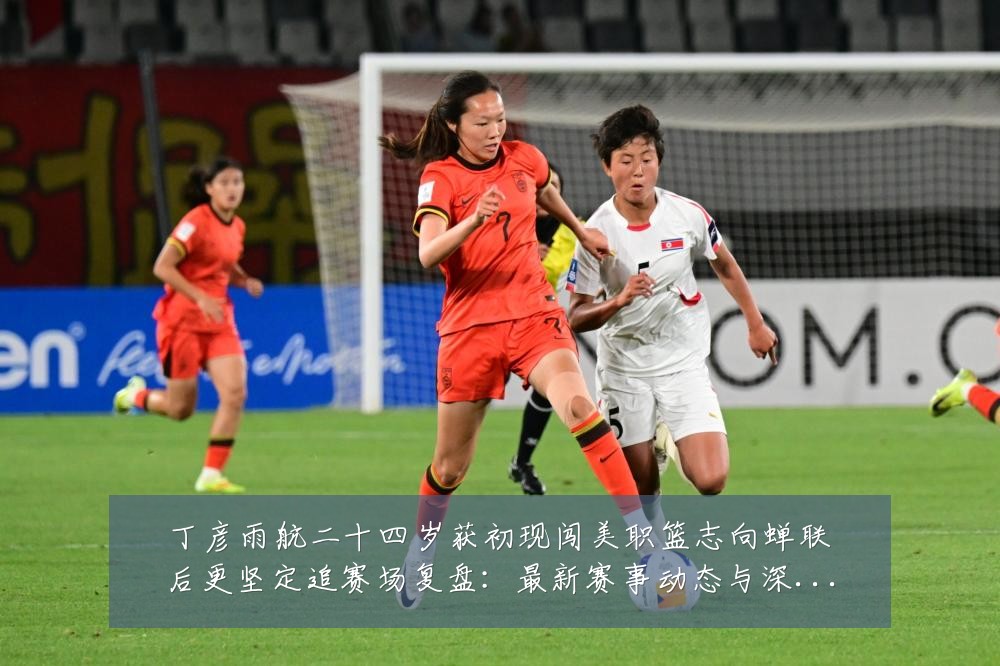 丁彦雨航二十四岁获初现闯美职篮志向蝉联后更坚定追赛场复盘:最新赛事动态与深度分析