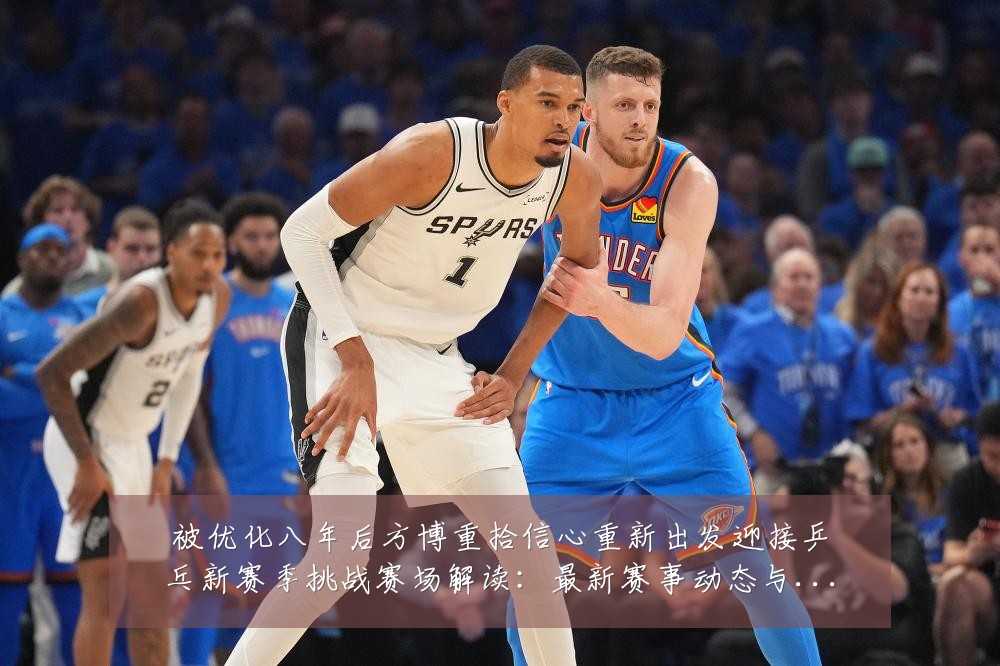 被优化八年后方博重拾信心重新出发迎接乒乓新赛季挑战赛场解读：最新赛事动态与深度分析
